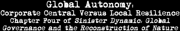 Global Autonomy: Coporate Central Versus Local Resilience: Chapter Four of Sinister Dynamic: Global Governance and the Reconstruction of Nature