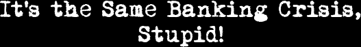 It's the Same Banking Crisis, Stupid!